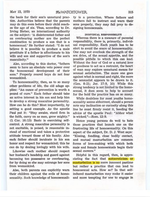 The Watchtower, May 15, 1970, p. 315 ("autoeroticism or masturbation is no mere innocent pastime but rather a practice that can lead to homosexual acts"). Compiled at [jwfacts.com](https://www.jwfacts.com/watchtower/quotes/masturbation.php)